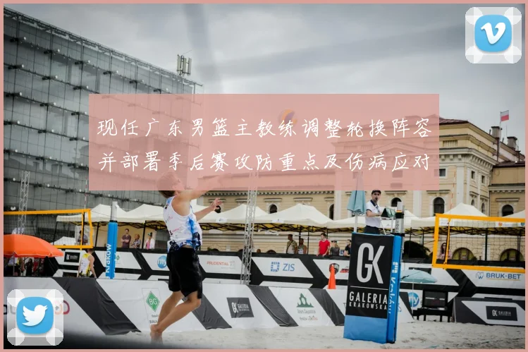 现任广东男篮主教练调整轮换阵容并部署季后赛攻防重点及伤病应对方案