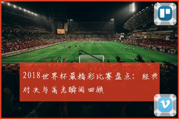 2018世界杯最精彩比赛盘点:经典对决与高光瞬间回顾