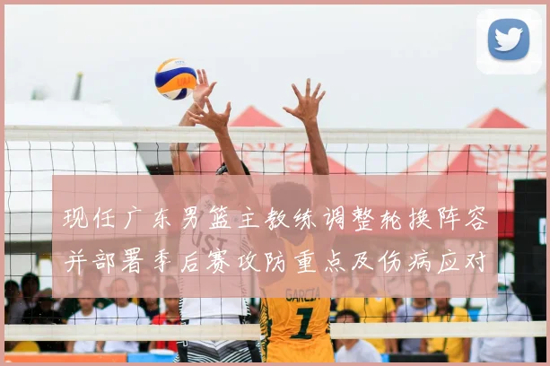 现任广东男篮主教练调整轮换阵容并部署季后赛攻防重点及伤病应对方案