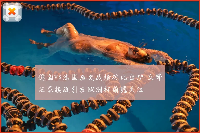 德国vs法国历史战绩对比出炉 交锋记录接近引发欧洲杯前瞻关注