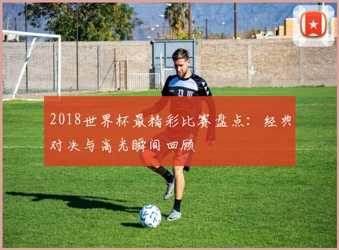 2018世界杯最精彩比赛盘点:经典对决与高光瞬间回顾