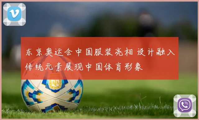 东京奥运会中国服装亮相 设计融入传统元素展现中国体育形象