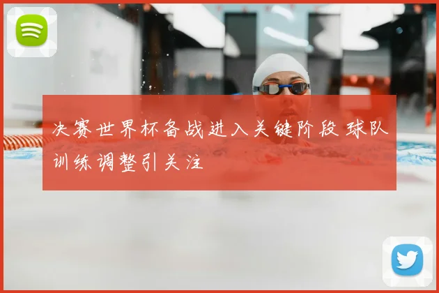 决赛世界杯备战进入关键阶段 球队训练调整引关注