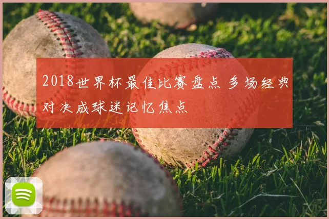 2018世界杯最佳比赛盘点 多场经典对决成球迷记忆焦点