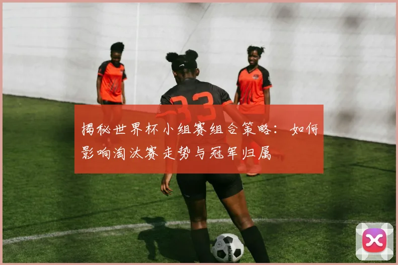 揭秘世界杯小组赛组合策略：如何影响淘汰赛走势与冠军归属