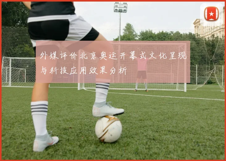外媒评价北京奥运开幕式文化呈现与科技应用效果分析
