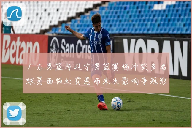 广东男篮与辽宁男篮赛场冲突多名球员面临处罚悬而未决影响争冠形势
