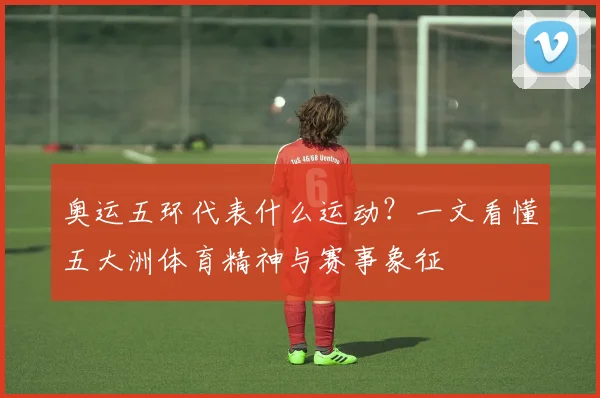 奥运五环代表什么运动?一文看懂五大洲体育精神与赛事象征