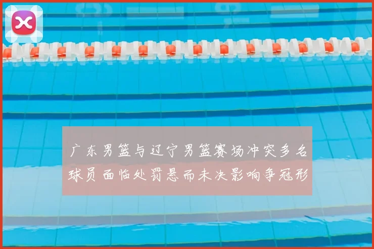 广东男篮与辽宁男篮赛场冲突多名球员面临处罚悬而未决影响争冠形势
