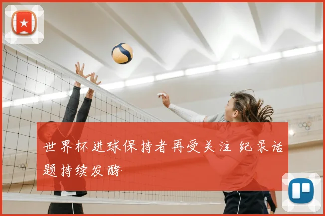 世界杯进球保持者再受关注 纪录话题持续发酵