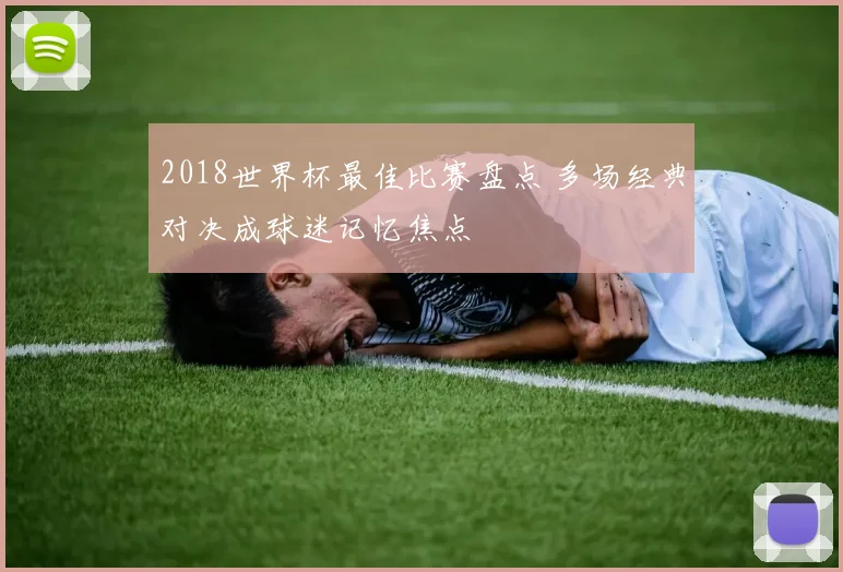 2018世界杯最佳比赛盘点 多场经典对决成球迷记忆焦点