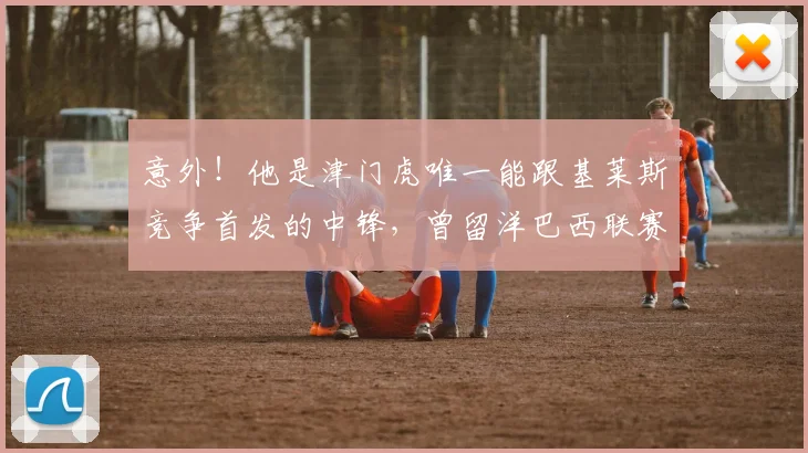 意外!他是津门虎唯一能跟基莱斯竞争首发的中锋,曾留洋巴西联赛