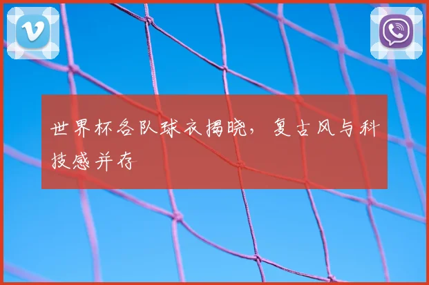 世界杯各队球衣揭晓,复古风与科技感并存