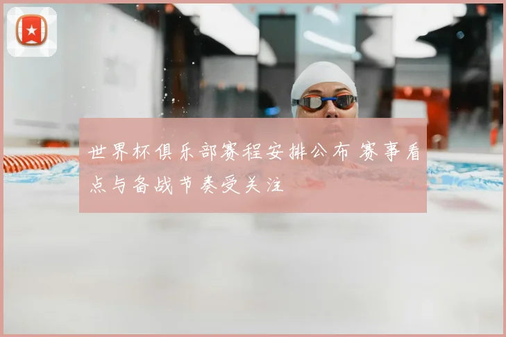 世界杯俱乐部赛程安排公布 赛事看点与备战节奏受关注