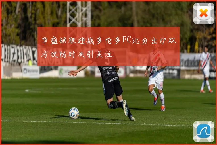 华盛顿联迎战多伦多FC比分出炉双方攻防对决引关注