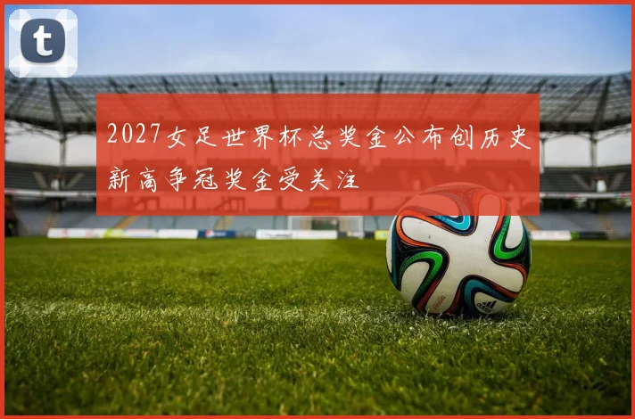 2027女足世界杯总奖金公布创历史新高争冠奖金受关注