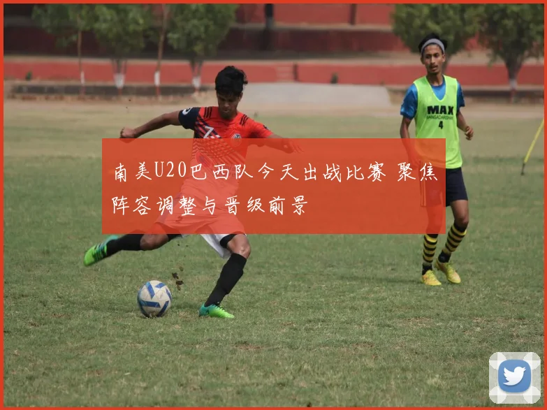 南美U20巴西队今天出战比赛 聚焦阵容调整与晋级前景