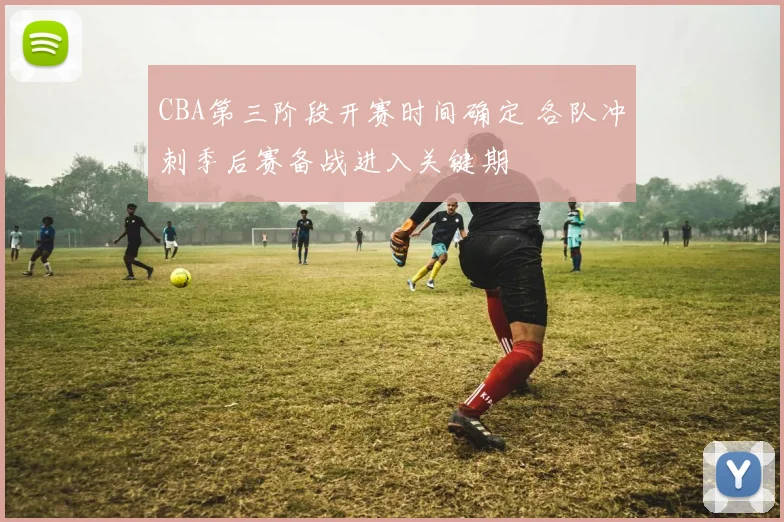 CBA第三阶段开赛时间确定 各队冲刺季后赛备战进入关键期