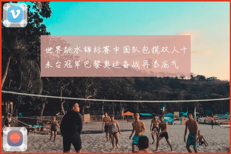 世界跳水锦标赛中国队包揽双人十米台冠军巴黎奥运备战再添底气