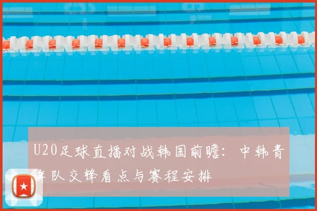 U20足球直播对战韩国前瞻：中韩青年队交锋看点与赛程安排