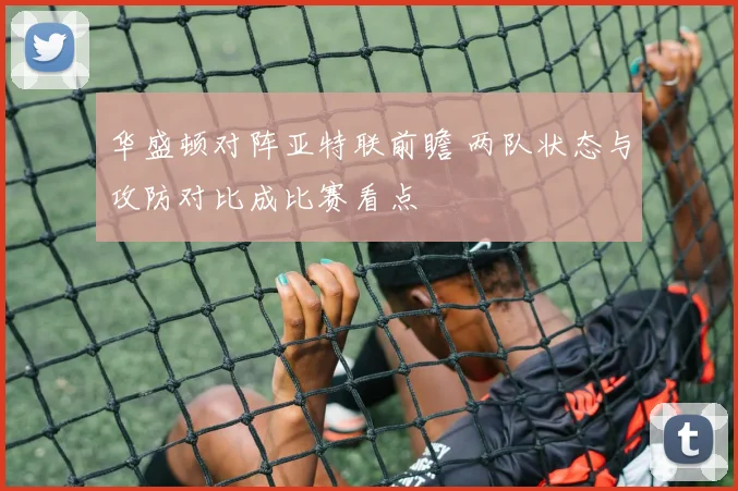 华盛顿对阵亚特联前瞻 两队状态与攻防对比成比赛看点