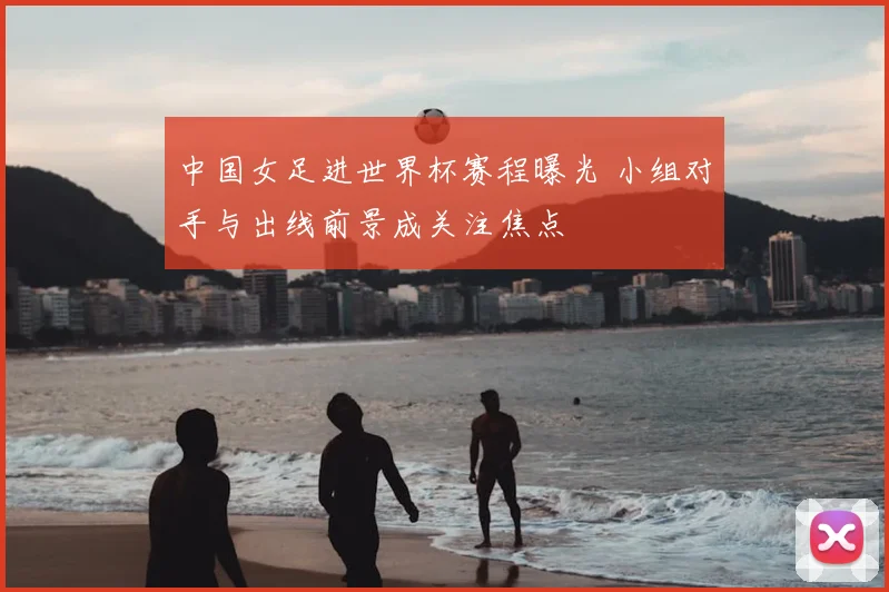 中国女足进世界杯赛程曝光 小组对手与出线前景成关注焦点
