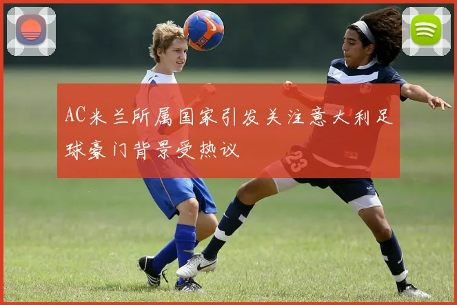 AC米兰所属国家引发关注意大利足球豪门背景受热议