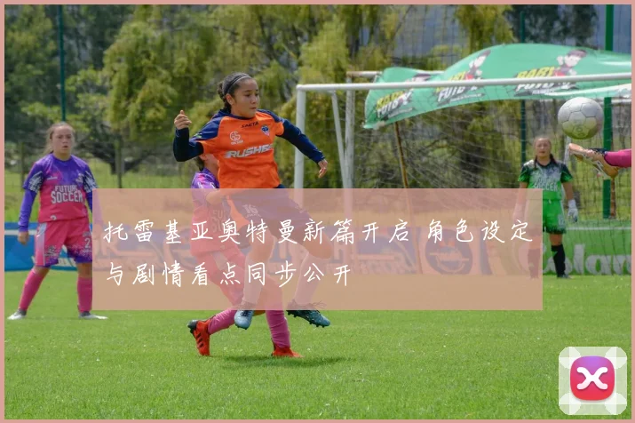 托雷基亚奥特曼新篇开启 角色设定与剧情看点同步公开