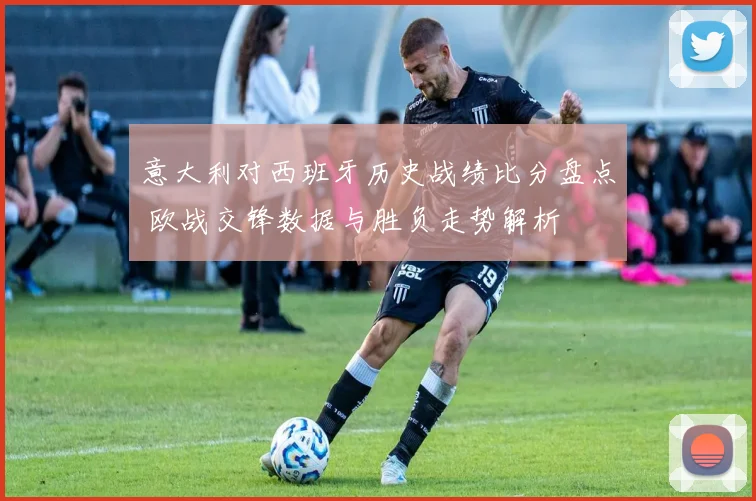 意大利对西班牙历史战绩比分盘点 欧战交锋数据与胜负走势解析