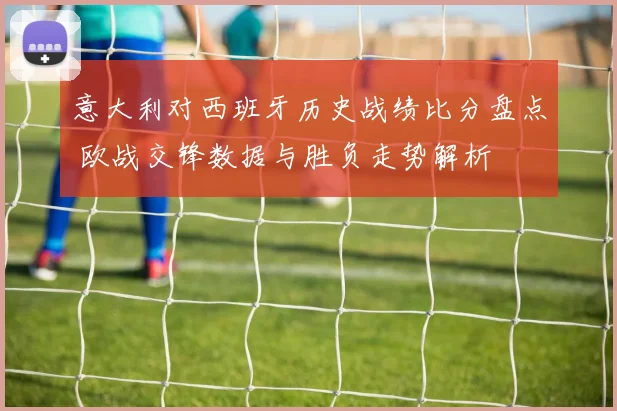 意大利对西班牙历史战绩比分盘点 欧战交锋数据与胜负走势解析