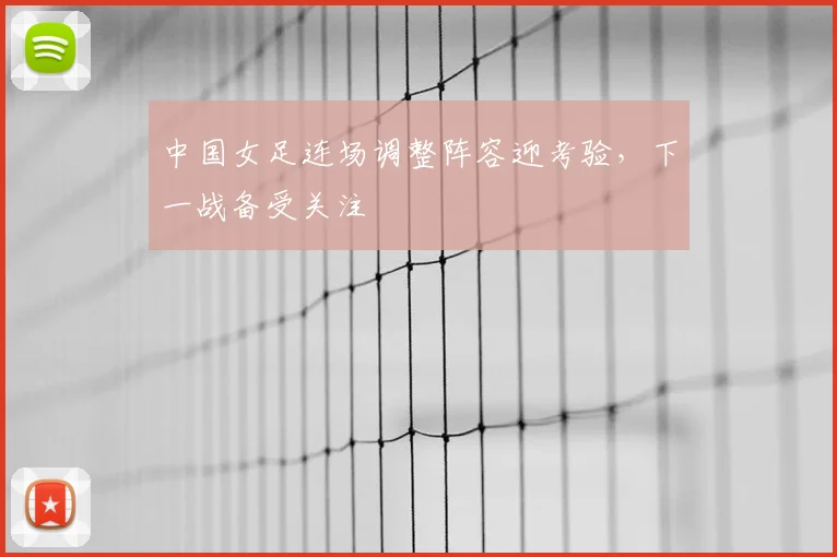 中国女足连场调整阵容迎考验，下一战备受关注