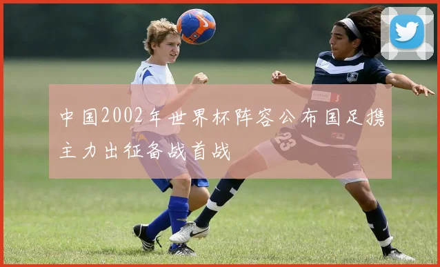 中国2002年世界杯阵容公布国足携主力出征备战首战