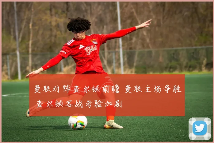 曼联对阵查尔顿前瞻 曼联主场争胜 查尔顿客战考验加剧
