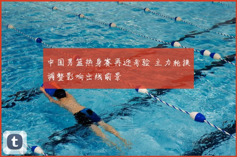 中国男篮热身赛再迎考验 主力轮换调整影响出线前景