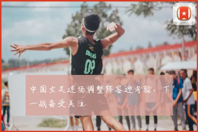 中国女足连场调整阵容迎考验，下一战备受关注