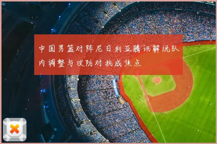 中国男篮对阵尼日利亚腾讯解说队内调整与攻防对抗成焦点