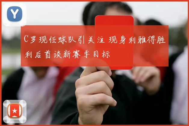 C罗现任球队引关注 现身利雅得胜利后首谈新赛季目标
