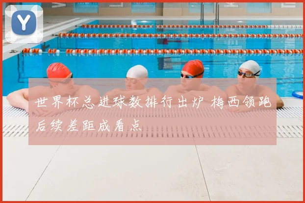 世界杯总进球数排行出炉 梅西领跑后续差距成看点
