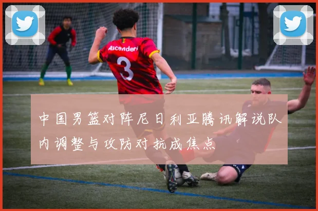 中国男篮对阵尼日利亚腾讯解说队内调整与攻防对抗成焦点