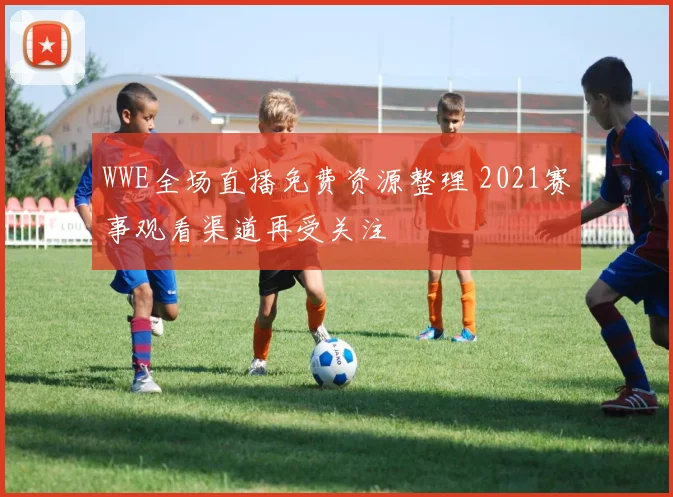 WWE全场直播免费资源整理 2021赛事观看渠道再受关注