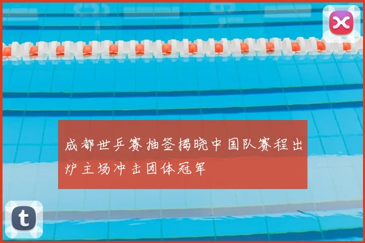 成都世乒赛抽签揭晓中国队赛程出炉主场冲击团体冠军