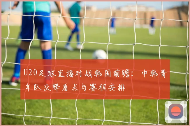 U20足球直播对战韩国前瞻：中韩青年队交锋看点与赛程安排