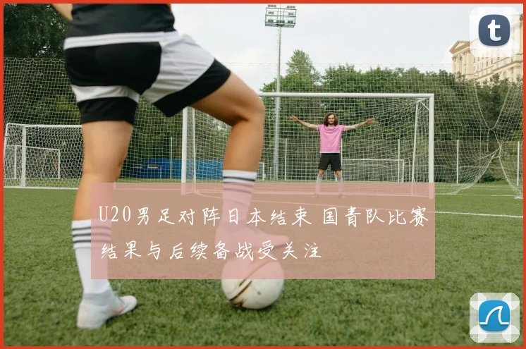 U20男足对阵日本结束 国青队比赛结果与后续备战受关注