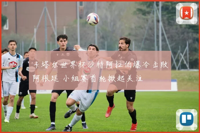 卡塔尔世界杯沙特阿拉伯爆冷击败阿根廷 小组赛首轮掀起关注