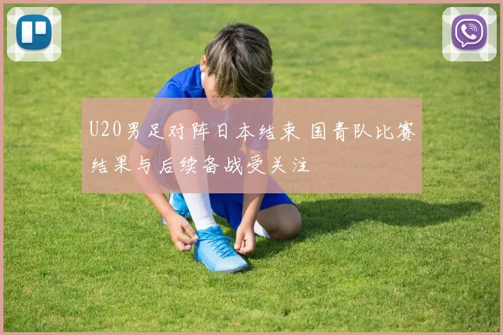 U20男足对阵日本结束 国青队比赛结果与后续备战受关注