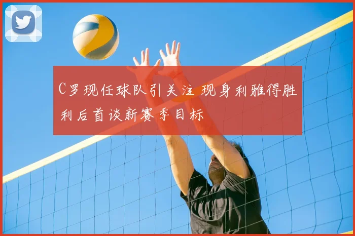 C罗现任球队引关注 现身利雅得胜利后首谈新赛季目标