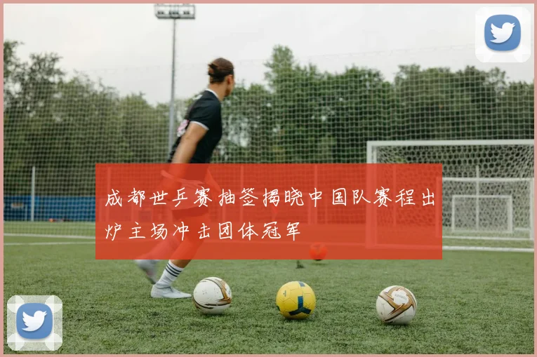 成都世乒赛抽签揭晓中国队赛程出炉主场冲击团体冠军