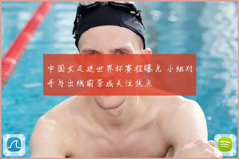 中国女足进世界杯赛程曝光 小组对手与出线前景成关注焦点