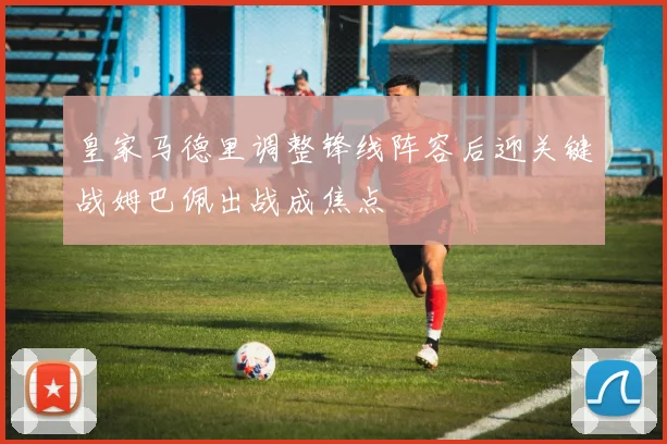 皇家马德里调整锋线阵容后迎关键战姆巴佩出战成焦点