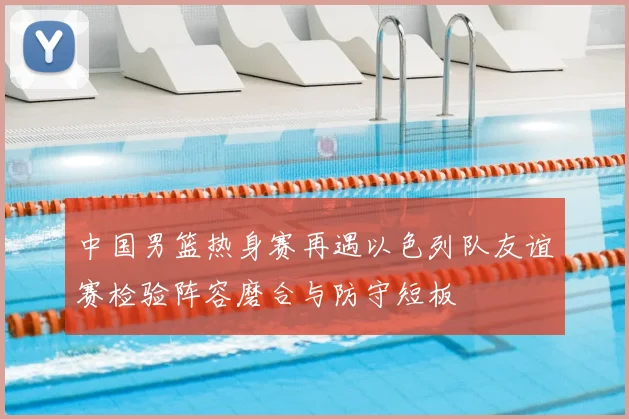 中国男篮热身赛再遇以色列队友谊赛检验阵容磨合与防守短板